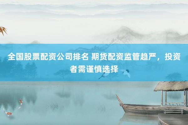 全国股票配资公司排名 期货配资监管趋严，投资者需谨慎选择