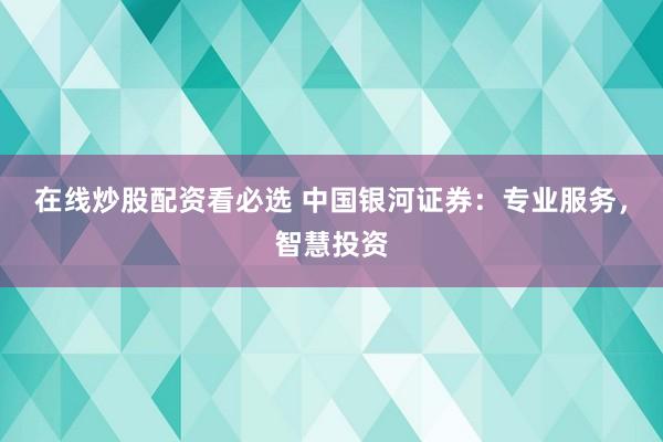 在线炒股配资看必选 中国银河证券：专业服务，智慧投资