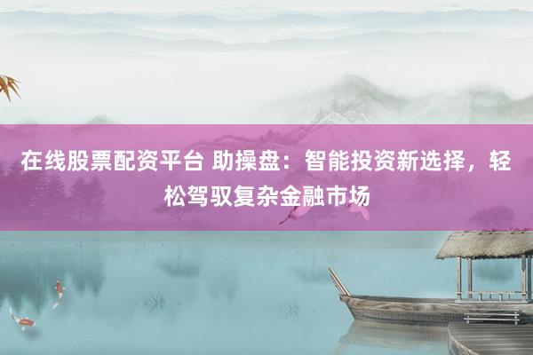 在线股票配资平台 助操盘：智能投资新选择，轻松驾驭复杂金融市场