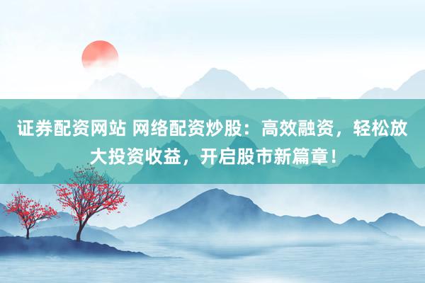 证券配资网站 网络配资炒股：高效融资，轻松放大投资收益，开启股市新篇章！