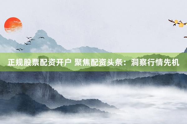 正规股票配资开户 聚焦配资头条：洞察行情先机