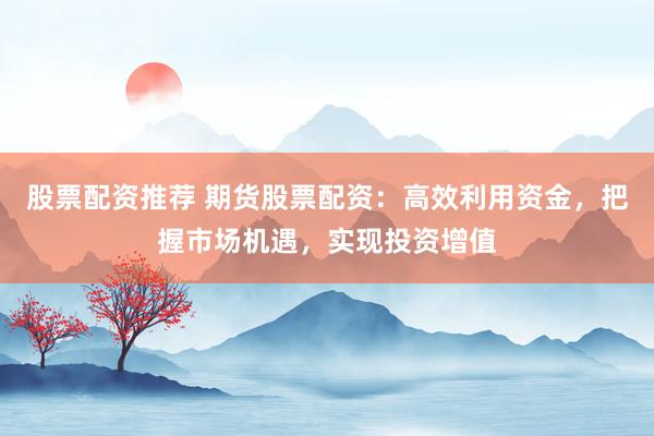 股票配资推荐 期货股票配资：高效利用资金，把握市场机遇，实现投资增值