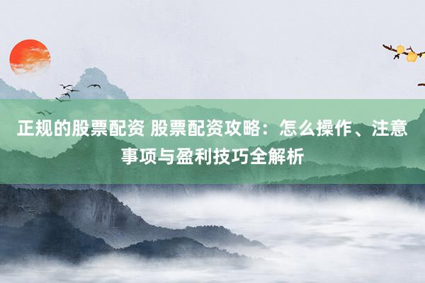 正规的股票配资 股票配资攻略：怎么操作、注意事项与盈利技巧全解析
