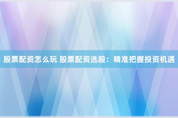 股票配资怎么玩 股票配资选股：精准把握投资机遇