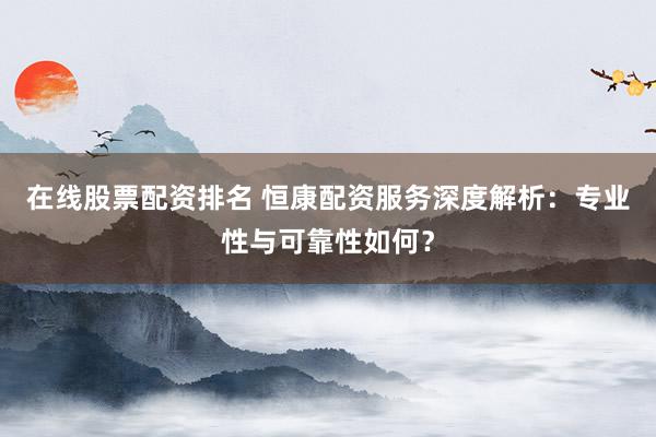 在线股票配资排名 恒康配资服务深度解析：专业性与可靠性如何？