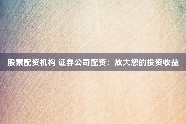 股票配资机构 证券公司配资：放大您的投资收益