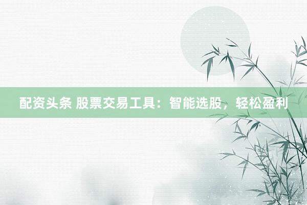 配资头条 股票交易工具：智能选股，轻松盈利