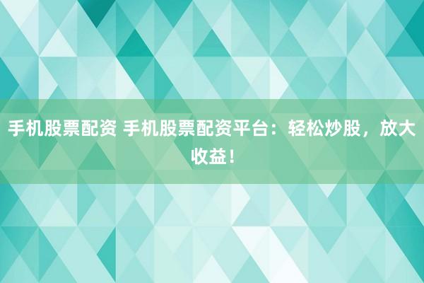 手机股票配资 手机股票配资平台：轻松炒股，放大收益！