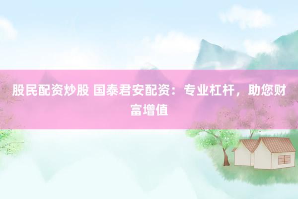 股民配资炒股 国泰君安配资：专业杠杆，助您财富增值