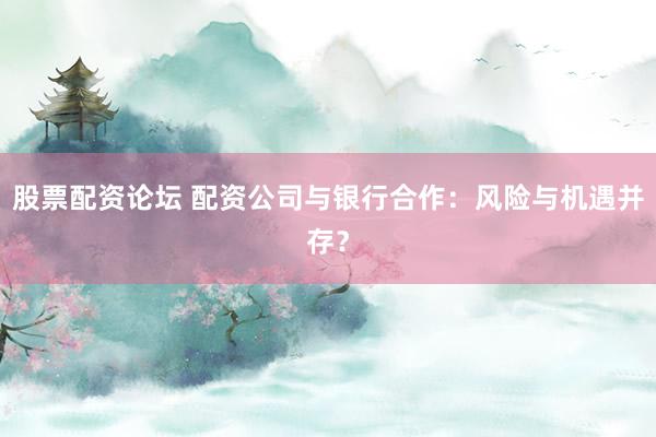 股票配资论坛 配资公司与银行合作：风险与机遇并存？