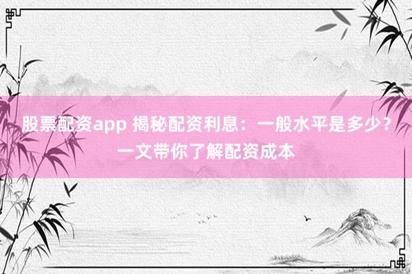 股票配资app 揭秘配资利息：一般水平是多少？一文带你了解配资成本