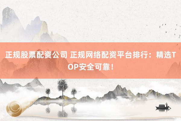 正规股票配资公司 正规网络配资平台排行：精选TOP安全可靠！