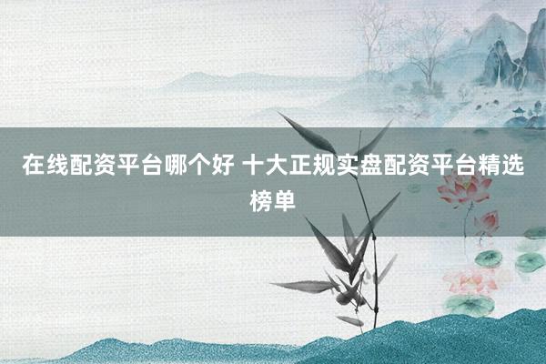 在线配资平台哪个好 十大正规实盘配资平台精选榜单