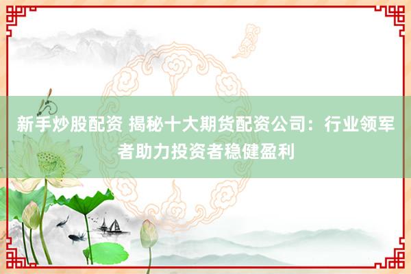 新手炒股配资 揭秘十大期货配资公司：行业领军者助力投资者稳健盈利
