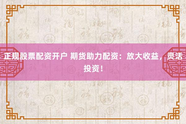 正规股票配资开户 期货助力配资：放大收益，灵活投资！