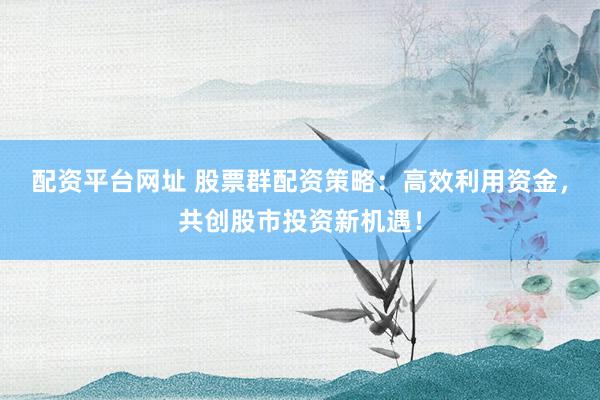 配资平台网址 股票群配资策略：高效利用资金，共创股市投资新机遇！