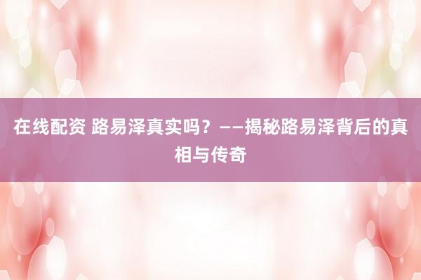 在线配资 路易泽真实吗？——揭秘路易泽背后的真相与传奇
