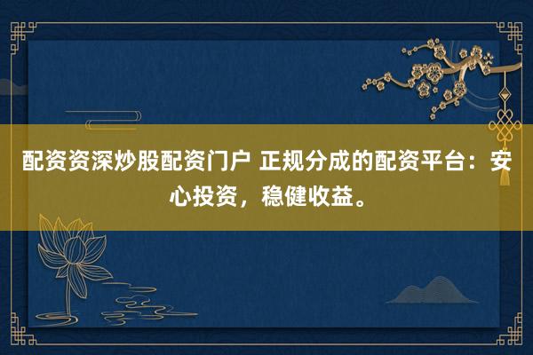 配资资深炒股配资门户 正规分成的配资平台：安心投资，稳健收益。