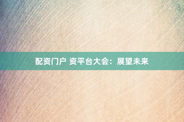 配资门户 资平台大会：展望未来