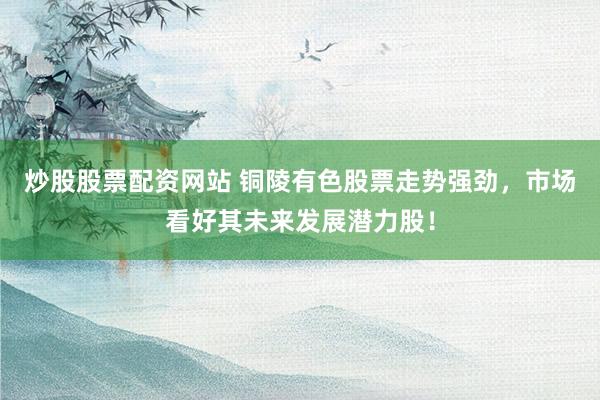 炒股股票配资网站 铜陵有色股票走势强劲，市场看好其未来发展潜力股！