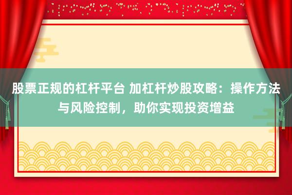 股票正规的杠杆平台 加杠杆炒股攻略：操作方法与风险控制，助你实现投资增益