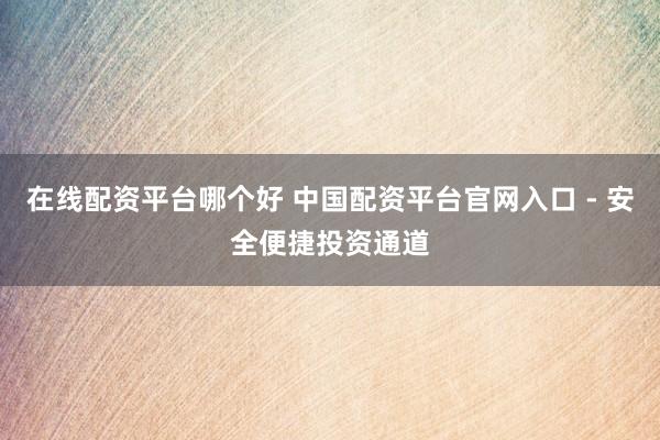 在线配资平台哪个好 中国配资平台官网入口 - 安全便捷投资通道