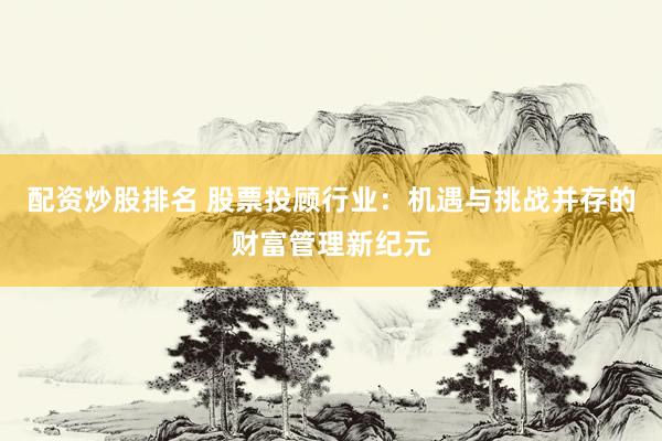 配资炒股排名 股票投顾行业：机遇与挑战并存的财富管理新纪元