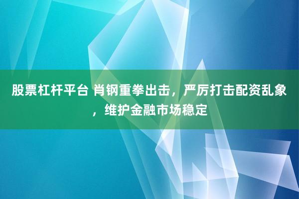 股票杠杆平台 肖钢重拳出击，严厉打击配资乱象，维护金融市场稳定