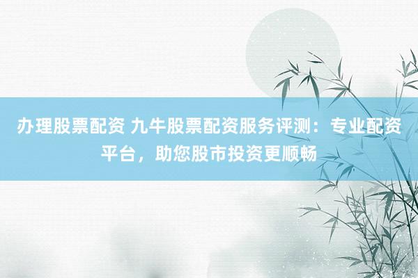 办理股票配资 九牛股票配资服务评测：专业配资平台，助您股市投资更顺畅