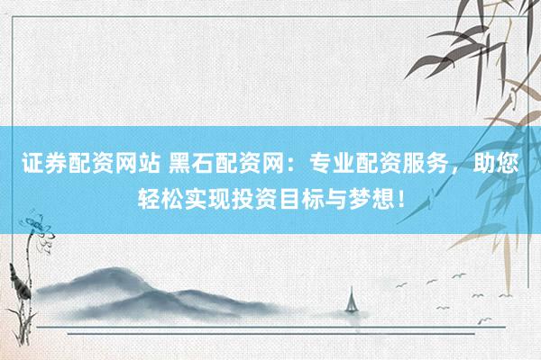 证券配资网站 黑石配资网：专业配资服务，助您轻松实现投资目标与梦想！