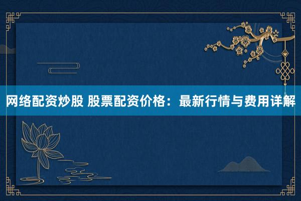网络配资炒股 股票配资价格：最新行情与费用详解