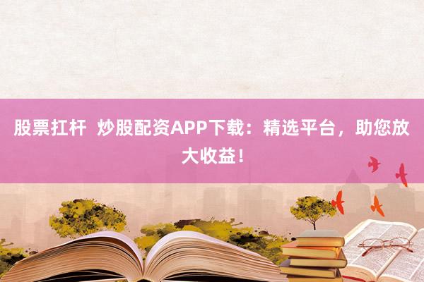 股票扛杆 炒股配资APP下载:精选平台,助您放大收益!