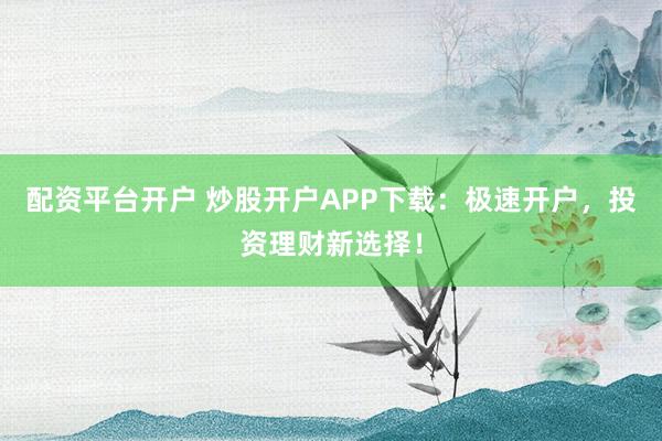 配资平台开户 炒股开户APP下载：极速开户，投资理财新选择！