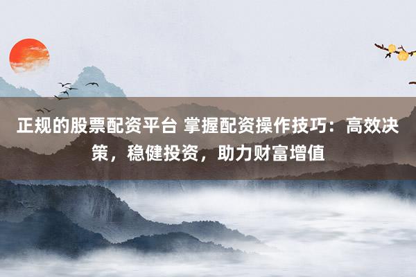 正规的股票配资平台 掌握配资操作技巧：高效决策，稳健投资，助力财富增值