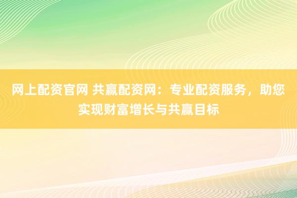网上配资官网 共赢配资网：专业配资服务，助您实现财富增长与共赢目标