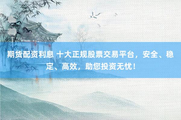 期货配资利息 十大正规股票交易平台，安全、稳定、高效，助您投资无忧！