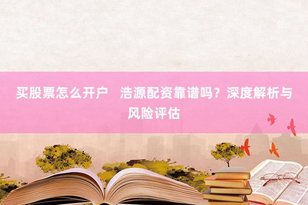 买股票怎么开户   浩源配资靠谱吗？深度解析与风险评估