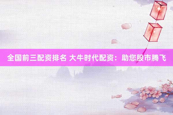 全国前三配资排名 大牛时代配资：助您股市腾飞