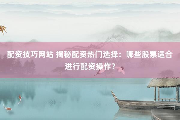 配资技巧网站 揭秘配资热门选择：哪些股票适合进行配资操作？