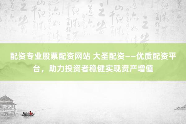 配资专业股票配资网站 大圣配资——优质配资平台，助力投资者稳健实现资产增值