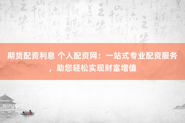 期货配资利息 个人配资网:一站式专业配资服务,助您轻松实现财富增值