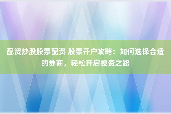 配资炒股股票配资 股票开户攻略：如何选择合适的券商，轻松开启投资之路