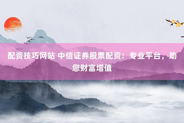 配资技巧网站 中信证券股票配资：专业平台，助您财富增值
