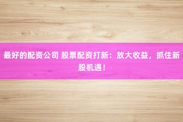 最好的配资公司 股票配资打新：放大收益，抓住新股机遇！