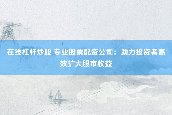 在线杠杆炒股 专业股票配资公司：助力投资者高效扩大股市收益