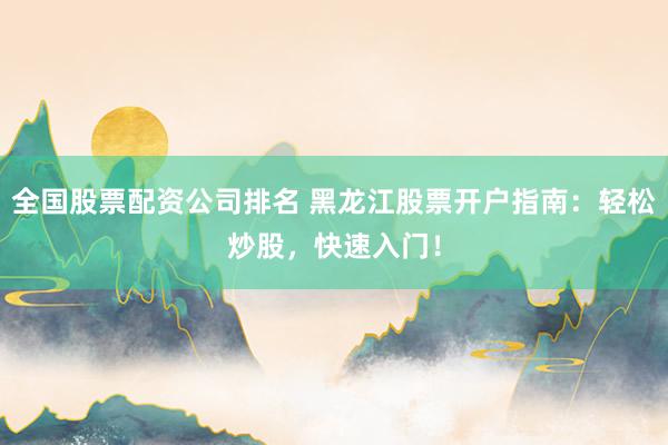 全国股票配资公司排名 黑龙江股票开户指南:轻松炒股,快速入门!