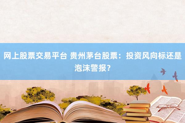 网上股票交易平台 贵州茅台股票：投资风向标还是泡沫警报？