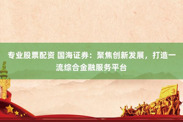 专业股票配资 国海证券：聚焦创新发展，打造一流综合金融服务平台