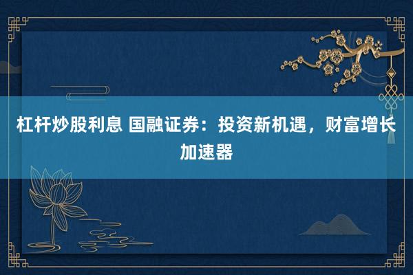 杠杆炒股利息 国融证券:投资新机遇,财富增长加速器