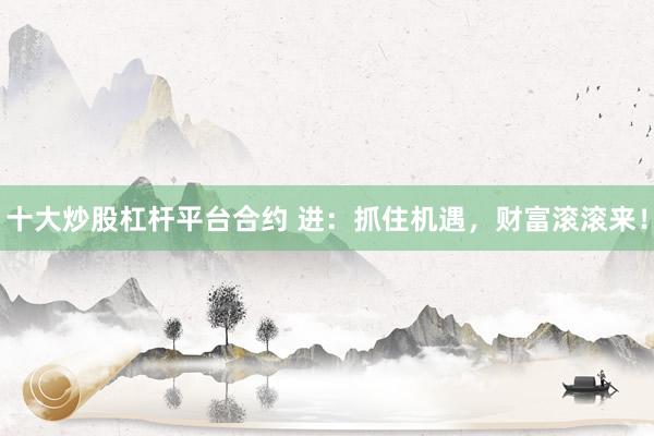 十大炒股杠杆平台合约 进：抓住机遇，财富滚滚来！